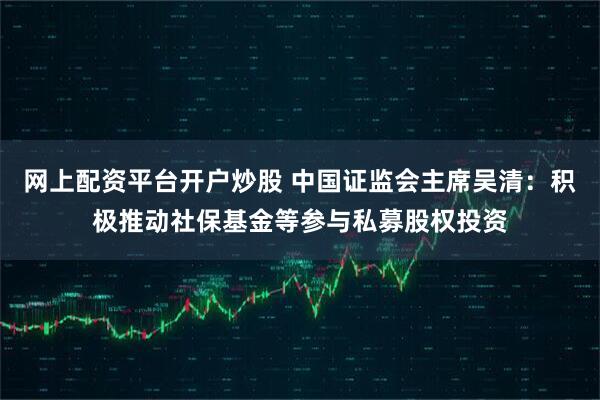 网上配资平台开户炒股 中国证监会主席吴清：积极推动社保基金等参与私募股权投资