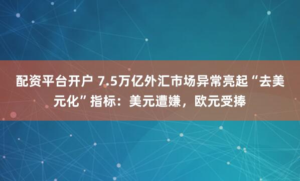 配资平台开户 7.5万亿外汇市场异常亮起“去美元化”指标：美元遭嫌，欧元受捧