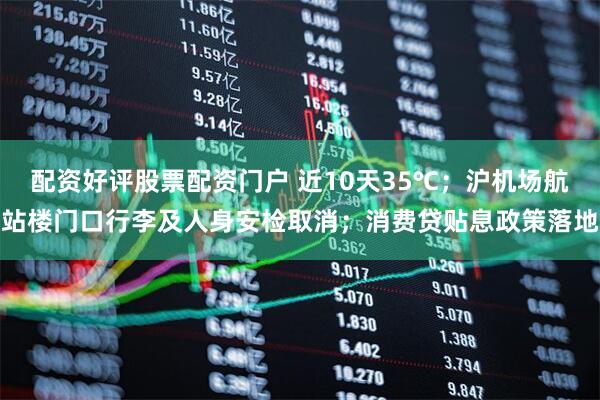 配资好评股票配资门户 近10天35℃；沪机场航站楼门口行李及人身安检取消；消费贷贴息政策落地