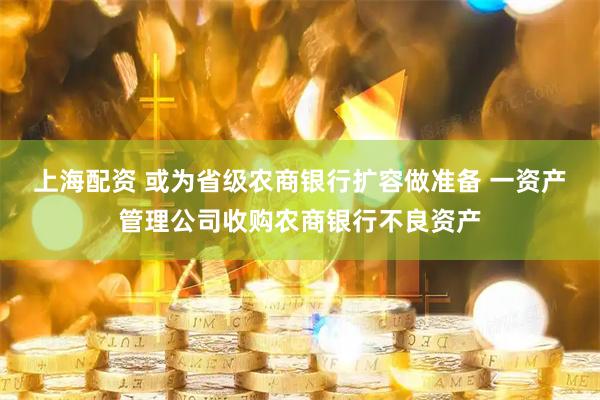 上海配资 或为省级农商银行扩容做准备 一资产管理公司收购农商银行不良资产