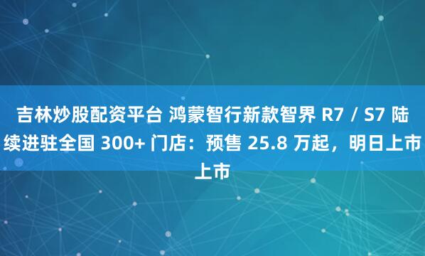 吉林炒股配资平台 鸿蒙智行新款智界 R7 / S7 陆续进驻全国 300+ 门店：预售 25.8 万起，明日上市