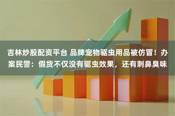 吉林炒股配资平台 品牌宠物驱虫用品被仿冒！办案民警：假货不仅没有驱虫效果，还有刺鼻臭味