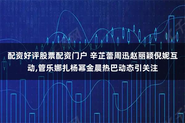 配资好评股票配资门户 辛芷蕾周迅赵丽颖倪妮互动,管乐娜扎杨幂金晨热巴动态引关注