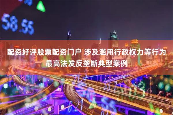 配资好评股票配资门户 涉及滥用行政权力等行为最高法发反垄断典型案例