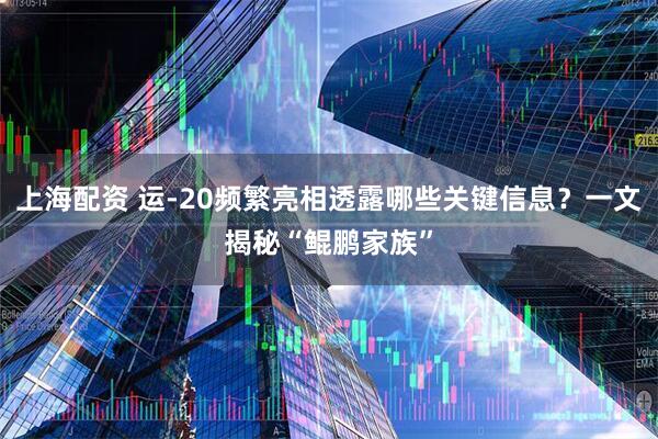 上海配资 运-20频繁亮相透露哪些关键信息？一文揭秘“鲲鹏家族”