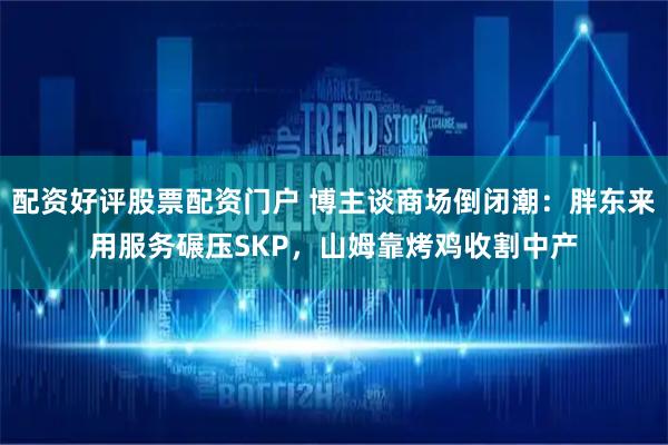 配资好评股票配资门户 博主谈商场倒闭潮：胖东来用服务碾压SKP，山姆靠烤鸡收割中产
