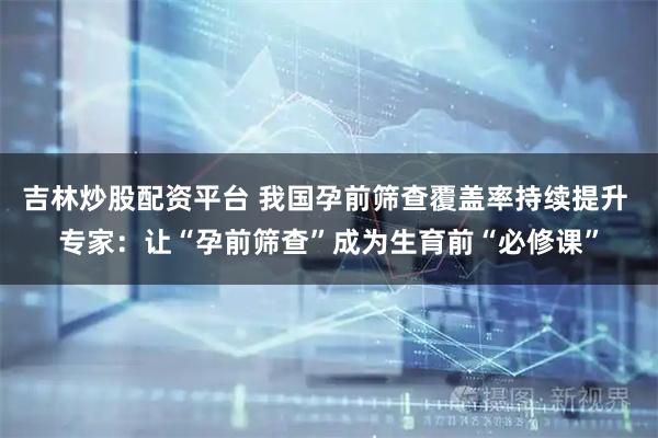 吉林炒股配资平台 我国孕前筛查覆盖率持续提升 专家：让“孕前筛查”成为生育前“必修课”