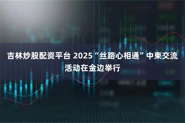 吉林炒股配资平台 2025“丝路心相通”中柬交流活动在金边举行