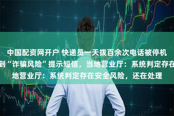 中国配资网开户 快递员一天拨百余次电话被停机，线下办理复机后收到“诈骗风险”提示短信，当地营业厅：系统判定存在安全风险，还在处理