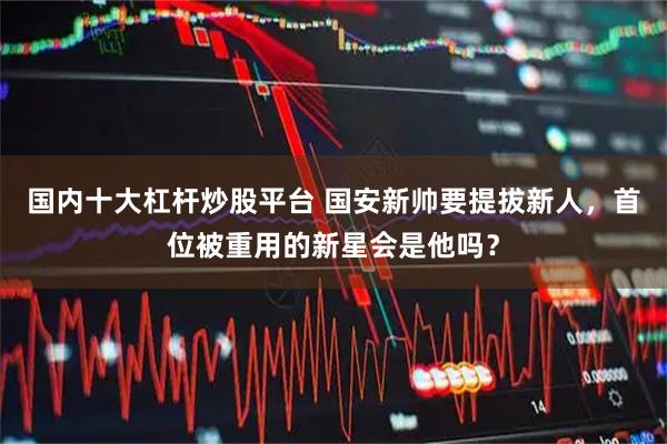 国内十大杠杆炒股平台 国安新帅要提拔新人，首位被重用的新星会是他吗？