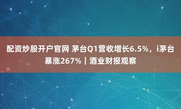 配资炒股开户官网 茅台Q1营收增长6.5%，i茅台暴涨267%｜酒业财报观察